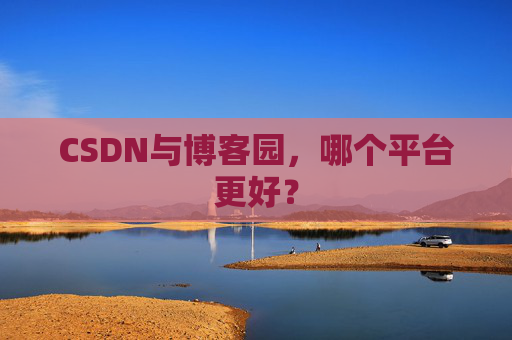 CSDN与博客园,哪个平台更好? CSDN与博客园,哪个平台更好?